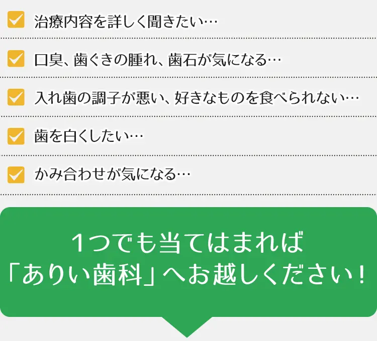 治療内容を詳しく聞きたい…口臭、歯ぐきの腫れ、歯石が気になる…入れ歯の調子が悪い、好きなものを食べられない…歯を白くしたい…かみ合わせが気になる・・・