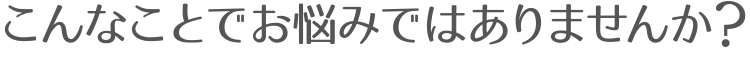 こんなことでお悩みではありませんか?